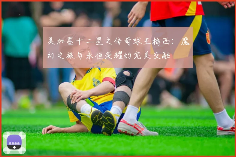 美加墨十二星之传奇球王梅西：魔幻之旅与永恒荣耀的完美交融