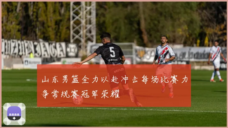 山东男篮全力以赴冲击每场比赛力争常规赛冠军荣耀