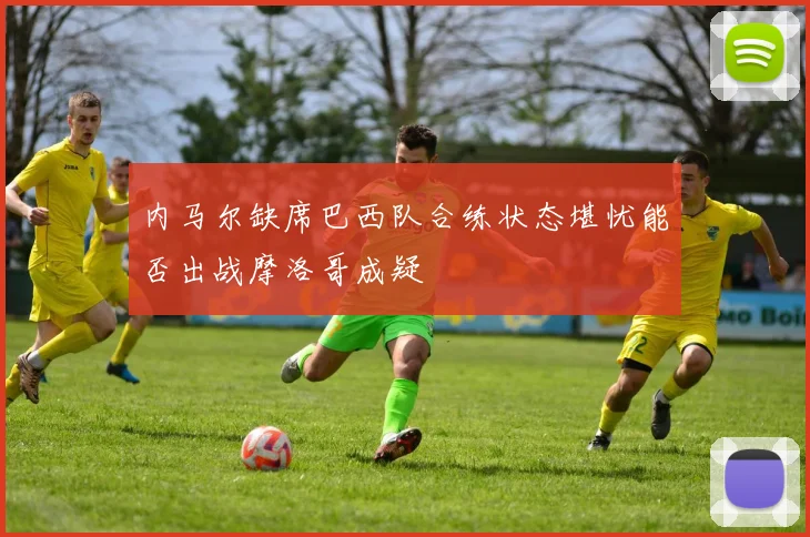 内马尔缺席巴西队合练状态堪忧能否出战摩洛哥成疑