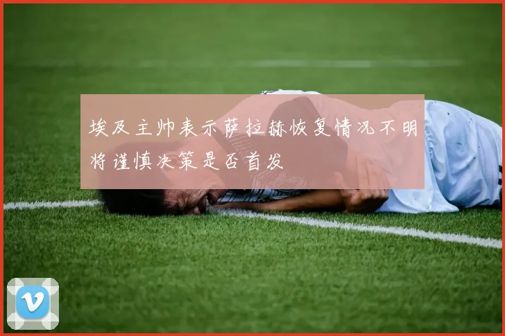 埃及主帅表示萨拉赫恢复情况不明将谨慎决策是否首发