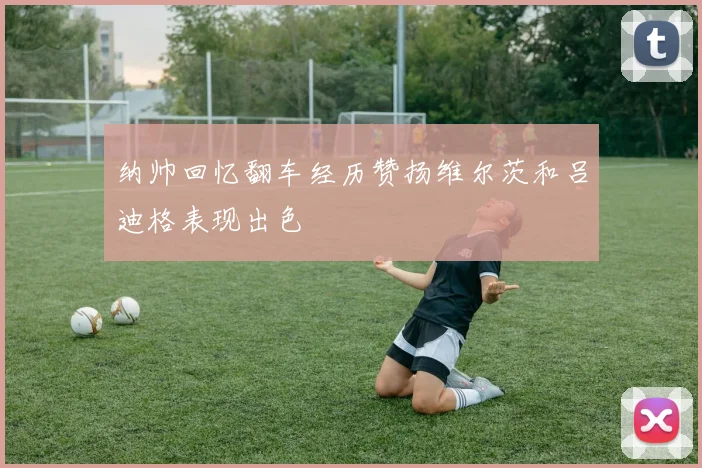 纳帅回忆翻车经历赞扬维尔茨和吕迪格表现出色