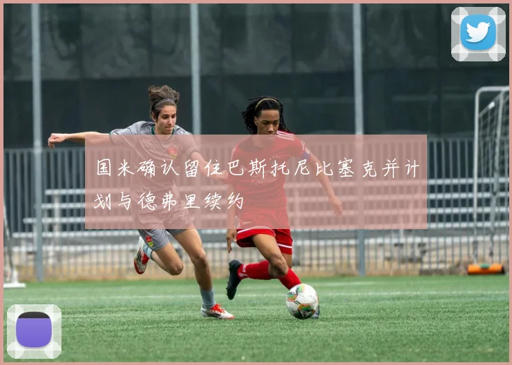 国米确认留住巴斯托尼比塞克并计划与德弗里续约