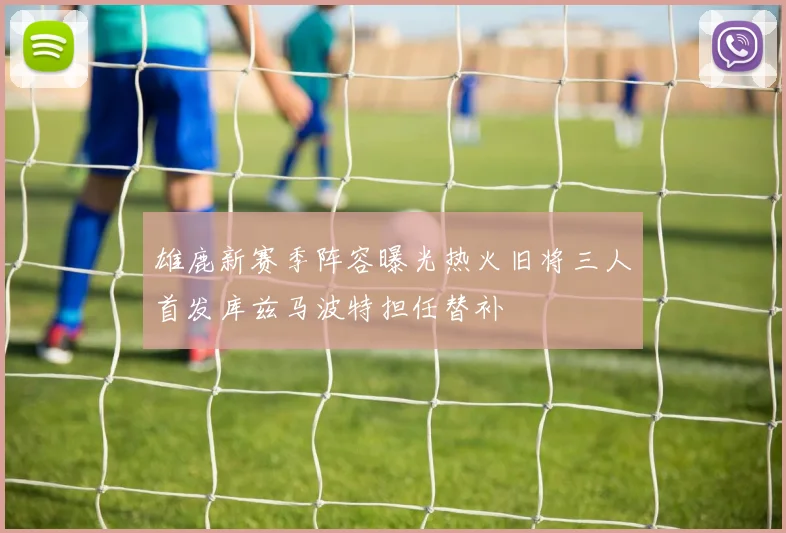 雄鹿新赛季阵容曝光热火旧将三人首发库兹马波特担任替补