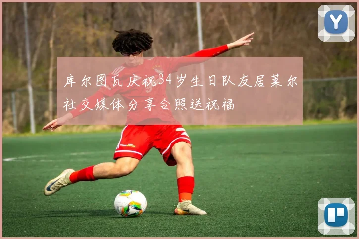 库尔图瓦庆祝34岁生日队友居莱尔社交媒体分享合照送祝福