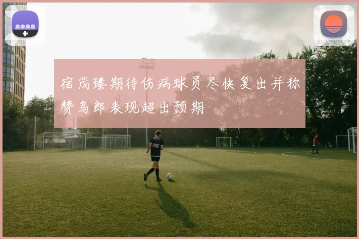 宿茂臻期待伤病球员尽快复出并称赞乌郎表现超出预期