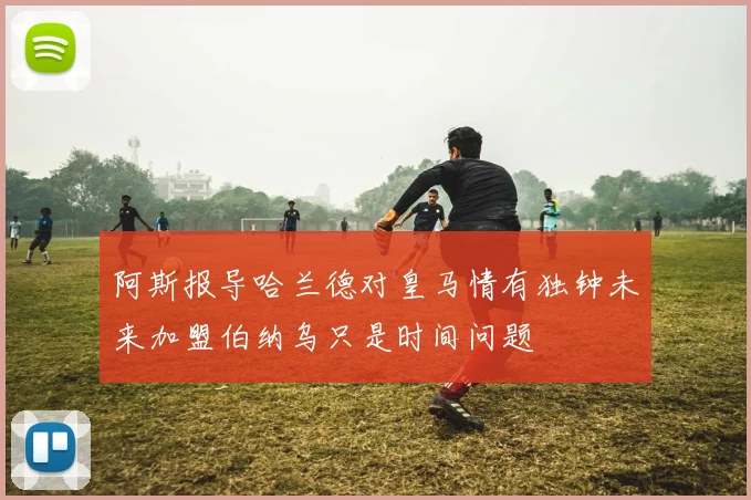 阿斯报导哈兰德对皇马情有独钟未来加盟伯纳乌只是时间问题