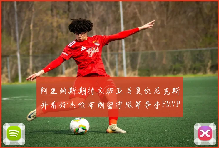 阿里纳斯期待文班亚马复仇尼克斯并看好杰伦布朗留守绿军争夺FMVP