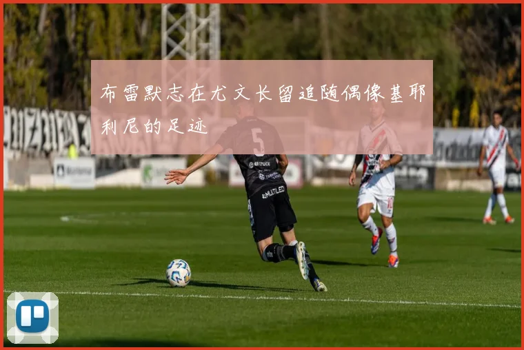 布雷默志在尤文长留追随偶像基耶利尼的足迹