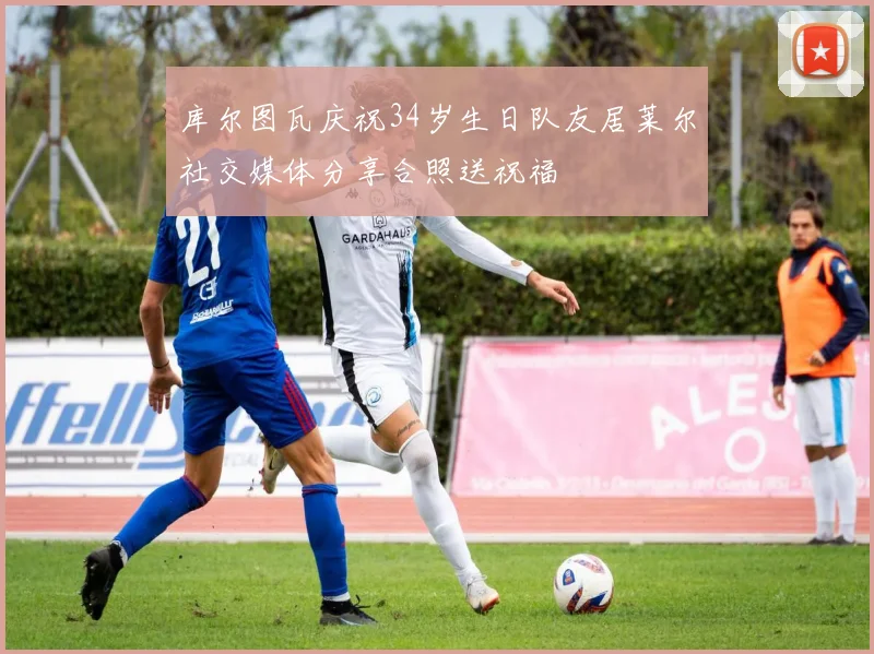 库尔图瓦庆祝34岁生日队友居莱尔社交媒体分享合照送祝福