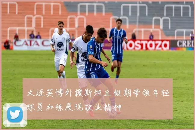 大连英博外援斯坦丘假期带领年轻球员加练展现敬业精神